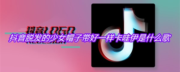 抖音脱发的少女帽子带好一样卡哇伊是什么歌